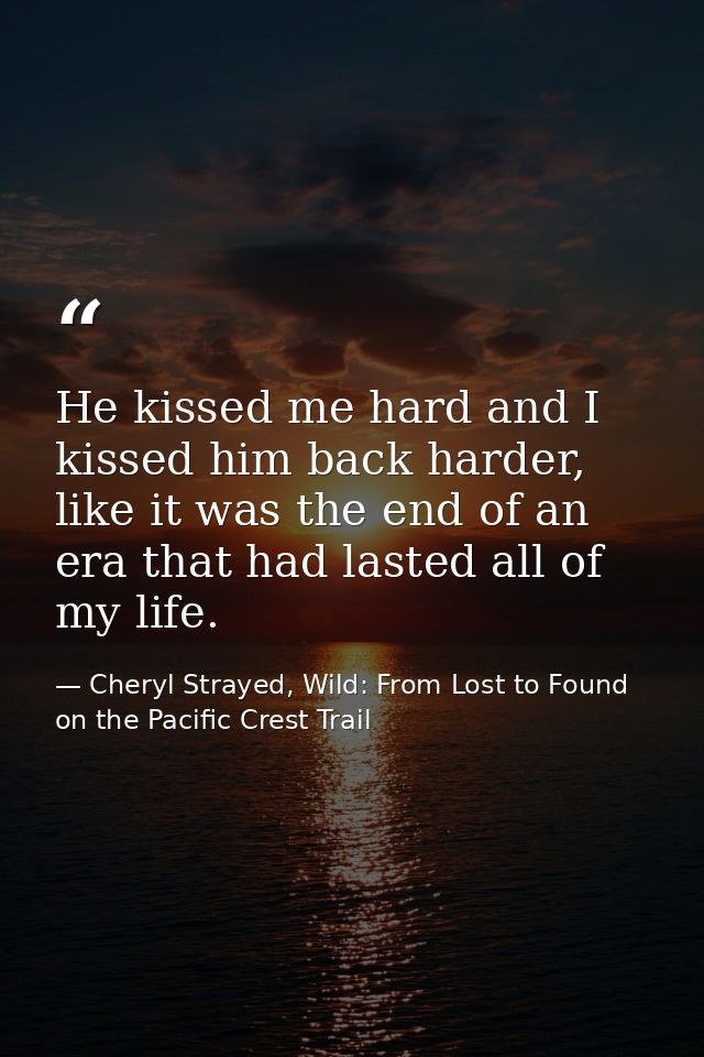 He kissed me hard and I kissed him back harder, like it was the end of an era that had lasted all of my life. — Cheryl Strayed, Wild: From Lost to Found on the Pacific Crest Trail