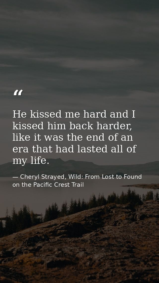 He kissed me hard and I kissed him back harder, like it was the end of an era that had lasted all of my life. — Cheryl Strayed, Wild: From Lost to Found on the Pacific Crest Trail