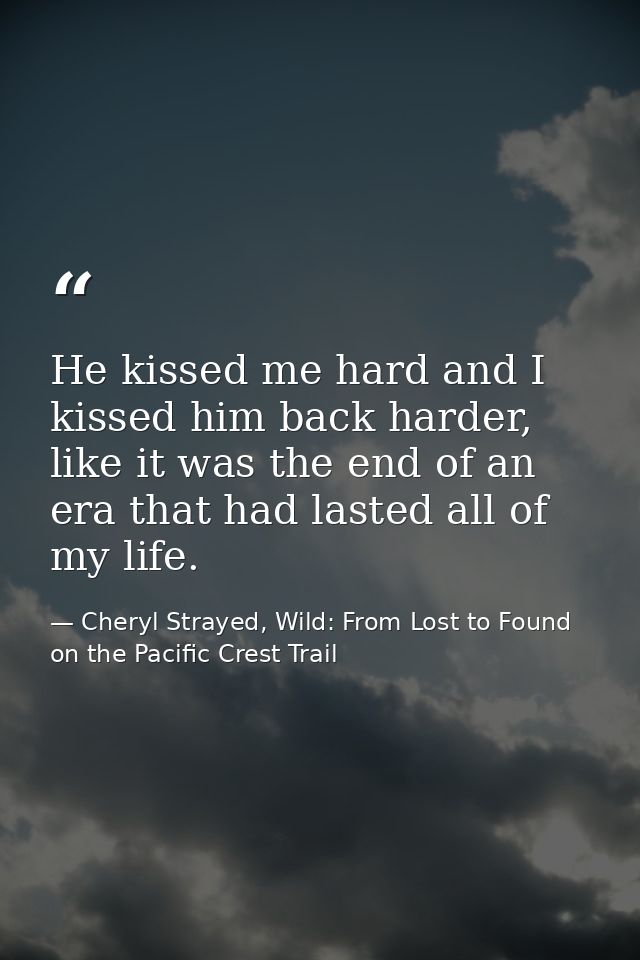 He kissed me hard and I kissed him back harder, like it was the end of an era that had lasted all of my life. — Cheryl Strayed, Wild: From Lost to Found on the Pacific Crest Trail