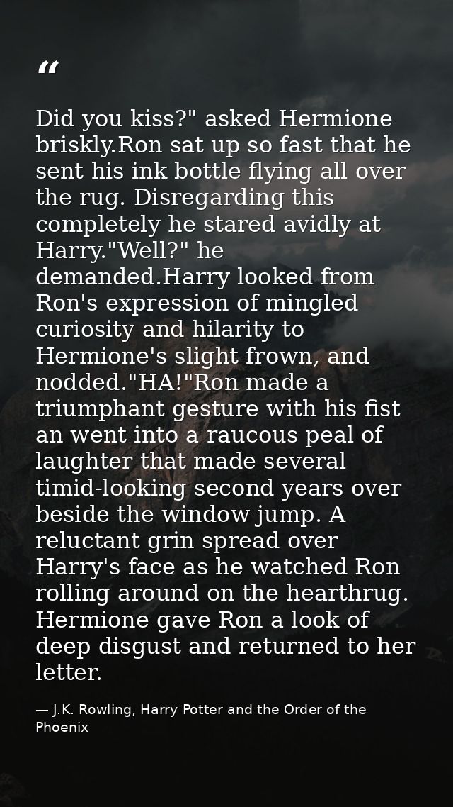Did you kiss?" asked Hermione briskly.Ron sat up so fast that he sent his ink bottle flying all over the rug. Disregardi — J.K. Rowling, Harry Potter and the Order of the Phoenix