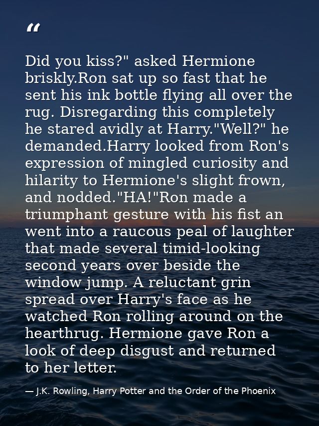 Did you kiss?" asked Hermione briskly.Ron sat up so fast that he sent his ink bottle flying all over the rug. Disregardi — J.K. Rowling, Harry Potter and the Order of the Phoenix