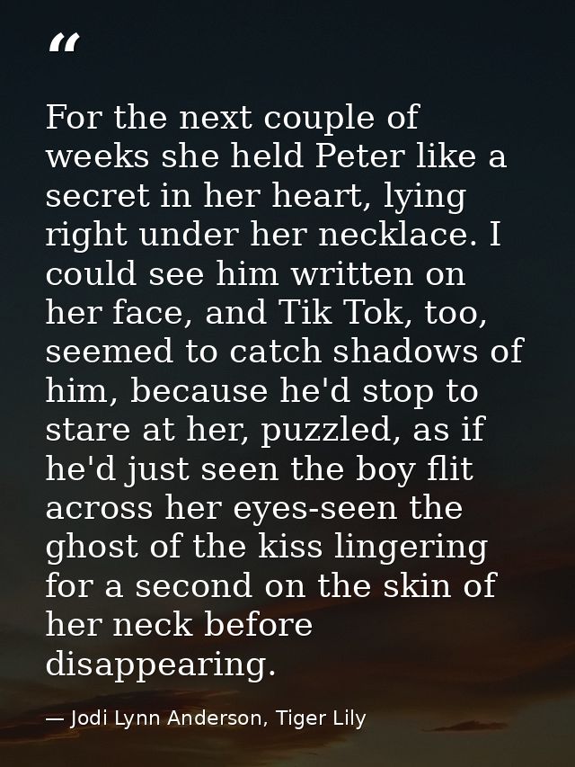 For the next couple of weeks she held Peter like a secret in her heart, lying right under her necklace. I could see him  — Jodi Lynn Anderson, Tiger Lily