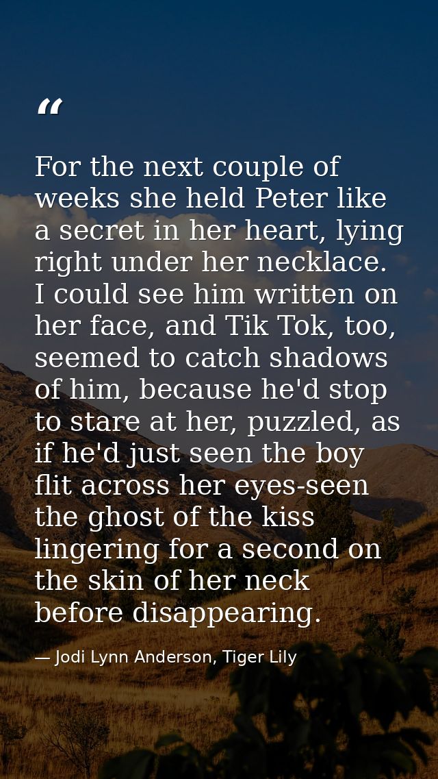 For the next couple of weeks she held Peter like a secret in her heart, lying right under her necklace. I could see him  — Jodi Lynn Anderson, Tiger Lily