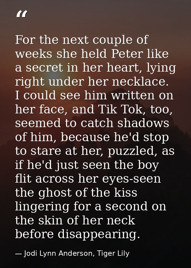 For the next couple of weeks she held Peter like a secret in her heart, lying right under her necklace. I could see him  — Jodi Lynn Anderson, Tiger Lily