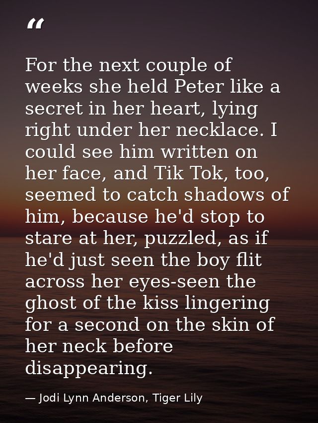 For the next couple of weeks she held Peter like a secret in her heart, lying right under her necklace. I could see him  — Jodi Lynn Anderson, Tiger Lily