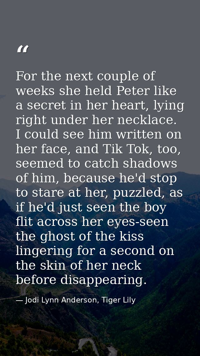 For the next couple of weeks she held Peter like a secret in her heart, lying right under her necklace. I could see him  — Jodi Lynn Anderson, Tiger Lily