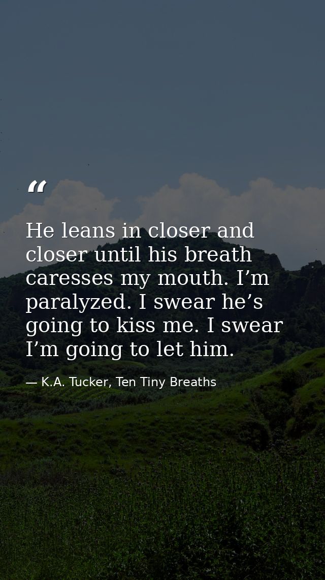He leans in closer and closer until his breath caresses my mouth. I’m paralyzed. I swear he’s going to kiss me. I swear  — K.A. Tucker, Ten Tiny Breaths