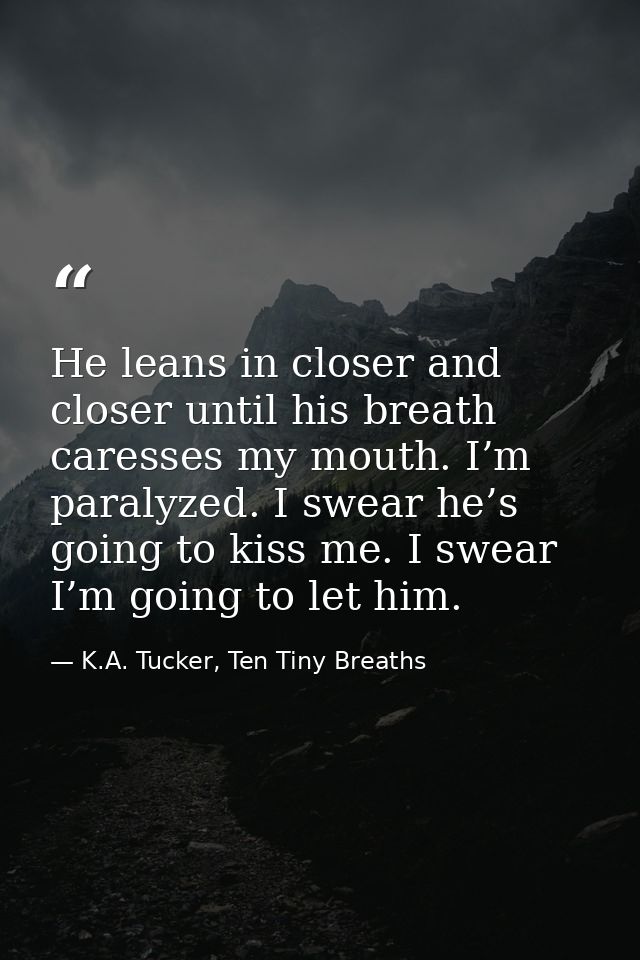 He leans in closer and closer until his breath caresses my mouth. I’m paralyzed. I swear he’s going to kiss me. I swear  — K.A. Tucker, Ten Tiny Breaths