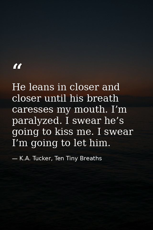 He leans in closer and closer until his breath caresses my mouth. I’m paralyzed. I swear he’s going to kiss me. I swear  — K.A. Tucker, Ten Tiny Breaths