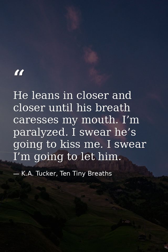 He leans in closer and closer until his breath caresses my mouth. I’m paralyzed. I swear he’s going to kiss me. I swear  — K.A. Tucker, Ten Tiny Breaths