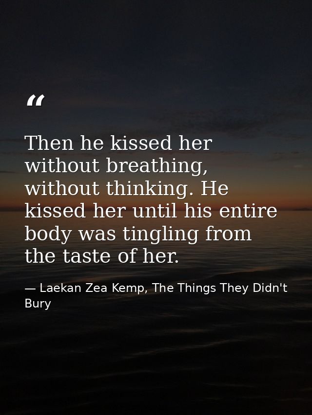 Then he kissed her without breathing, without thinking. He kissed her until his entire body was tingling from the taste  — Laekan Zea Kemp, The Things They Didn't Bury