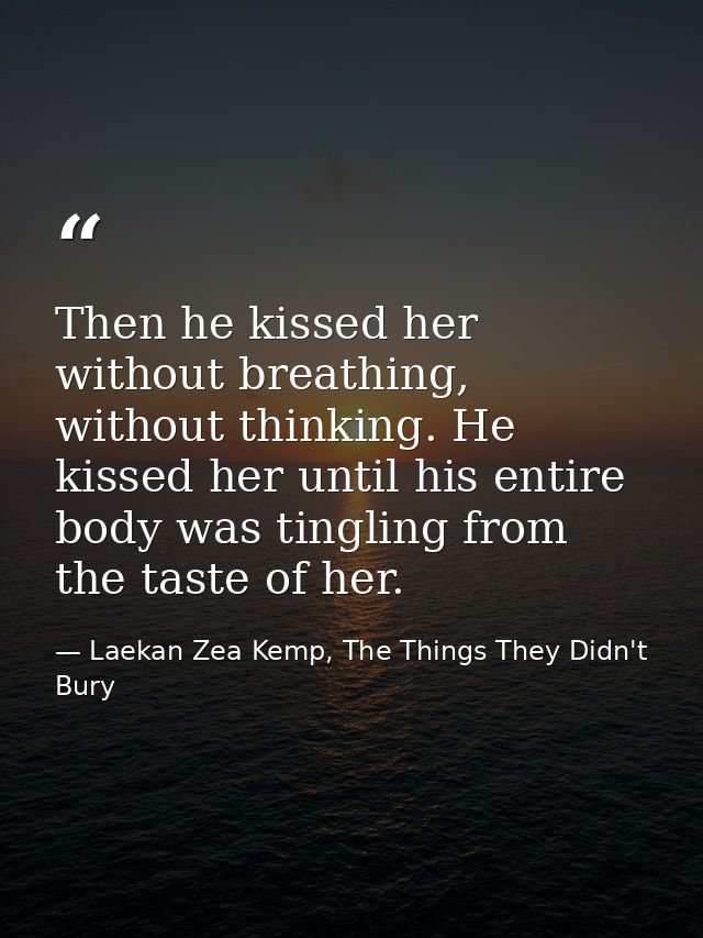 Then he kissed her without breathing, without thinking. He kissed her until his entire body was tingling from the taste  — Laekan Zea Kemp, The Things They Didn't Bury
