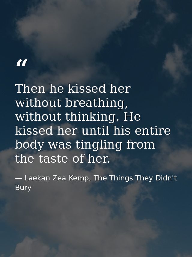 Then he kissed her without breathing, without thinking. He kissed her until his entire body was tingling from the taste  — Laekan Zea Kemp, The Things They Didn't Bury