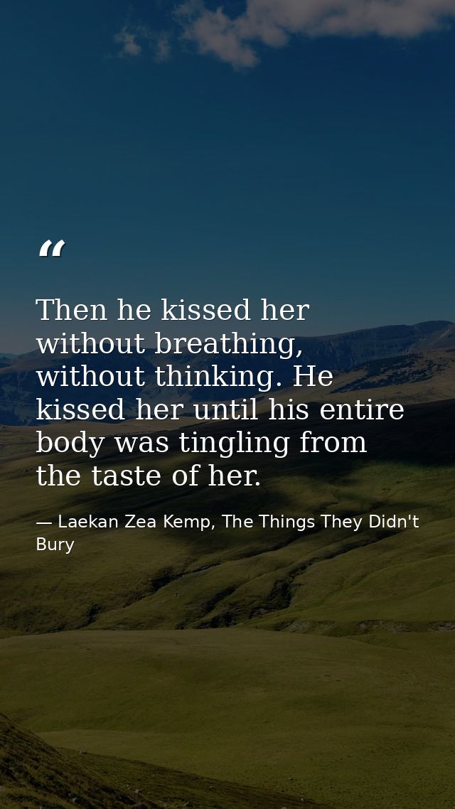Then he kissed her without breathing, without thinking. He kissed her until his entire body was tingling from the taste  — Laekan Zea Kemp, The Things They Didn't Bury