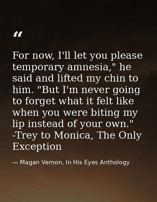 For now, I'll let you please temporary amnesia," he said and lifted my chin to him. "But I'm never going to forget what  — Magan Vernon, In His Eyes Anthology