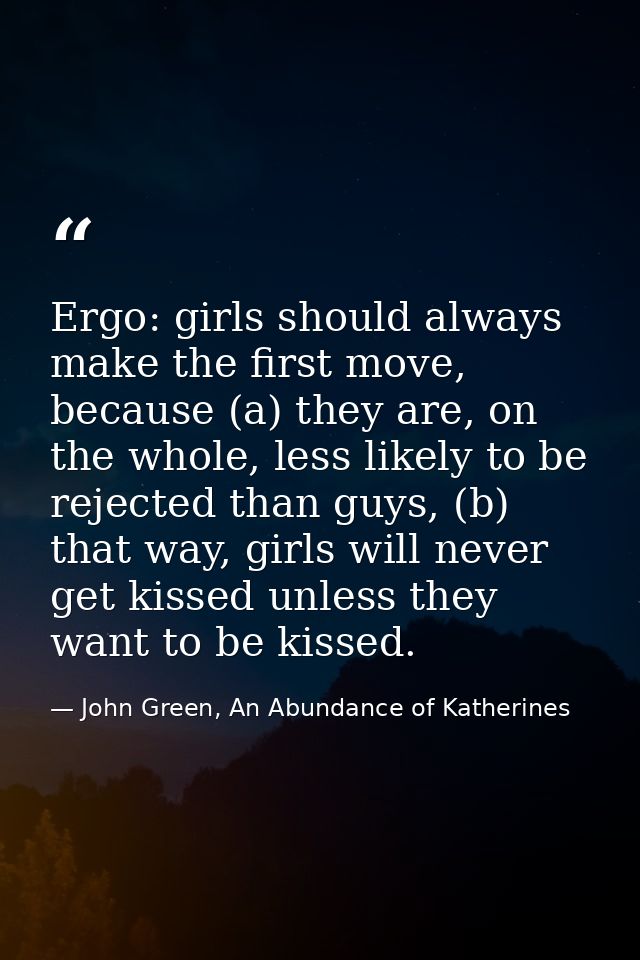 Ergo: girls should always make the first move, because (a) they are, on the whole, less likely to be rejected than guys, — John Green, An Abundance of Katherines
