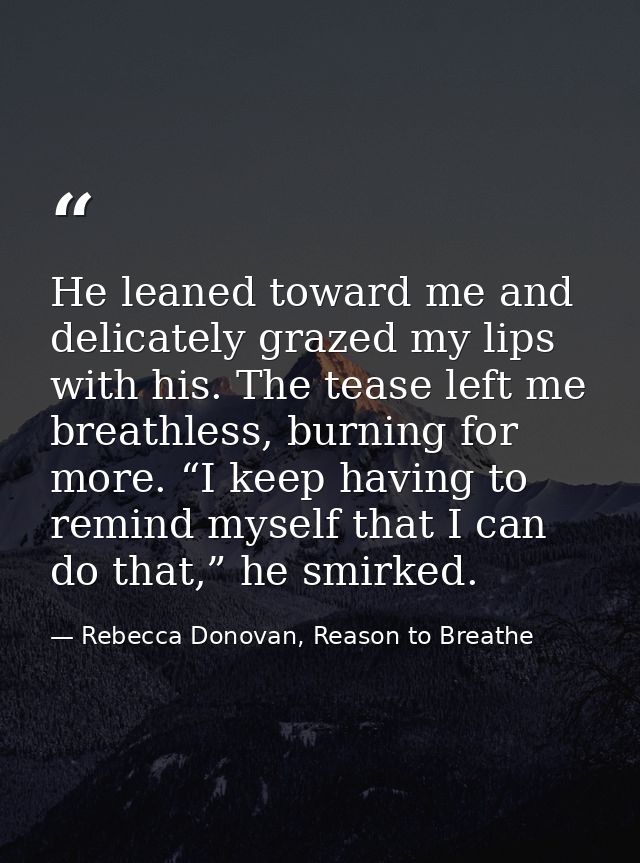 He leaned toward me and delicately grazed my lips with his. The tease left me breathless, burning for more. “I keep havi — Rebecca Donovan, Reason to Breathe