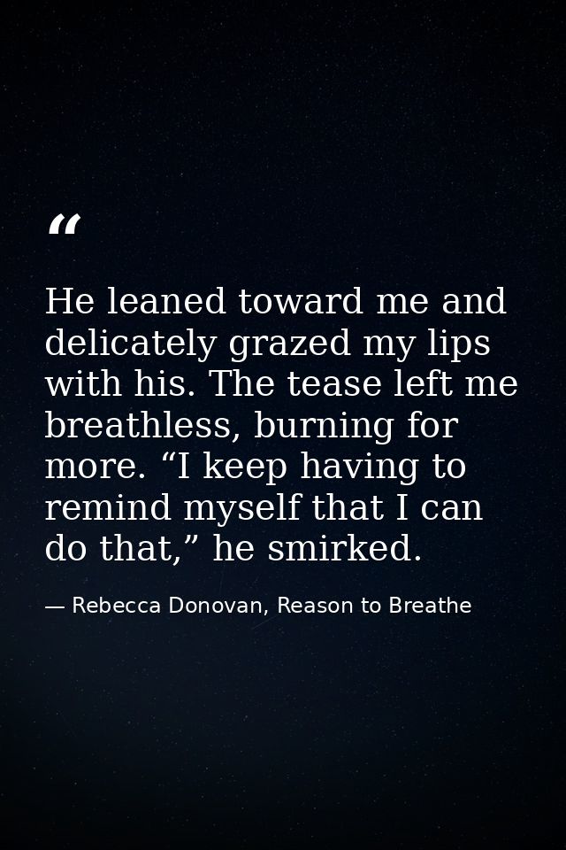 He leaned toward me and delicately grazed my lips with his. The tease left me breathless, burning for more. “I keep havi — Rebecca Donovan, Reason to Breathe