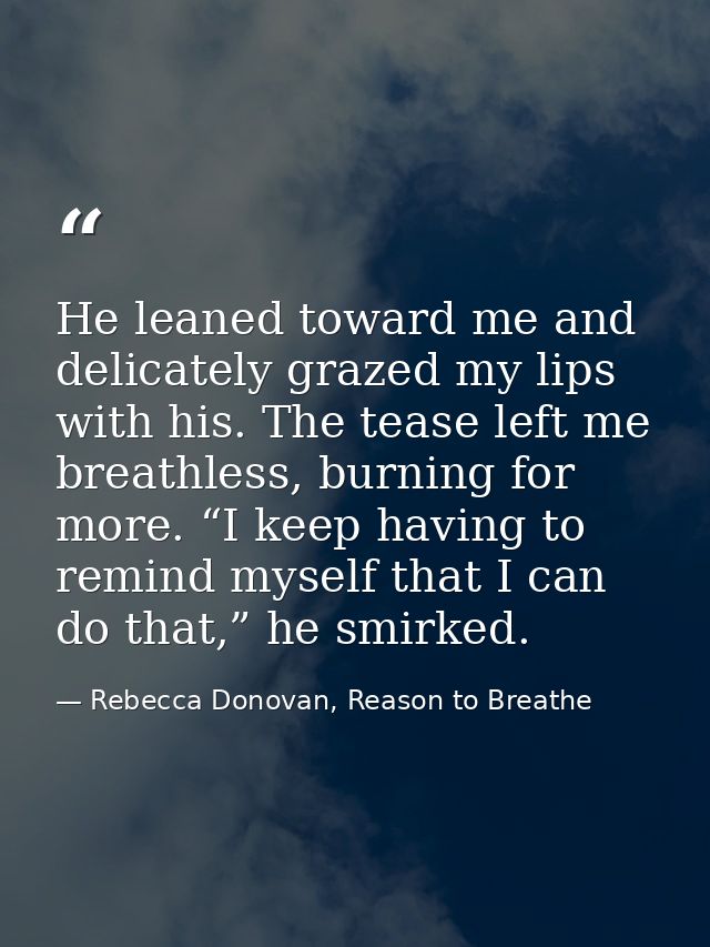 He leaned toward me and delicately grazed my lips with his. The tease left me breathless, burning for more. “I keep havi — Rebecca Donovan, Reason to Breathe