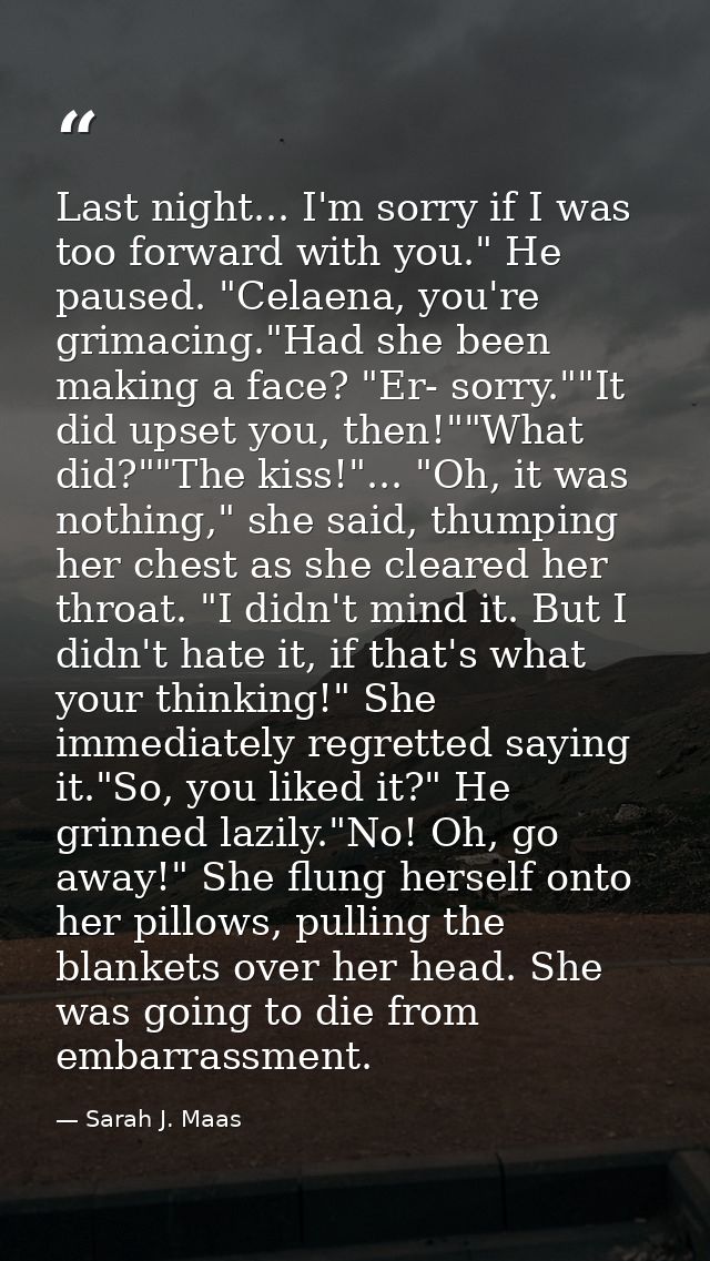 Last night... I'm sorry if I was too forward with you." He paused. "Celaena, you're grimacing."Had she been making a fac — Sarah J. Maas
