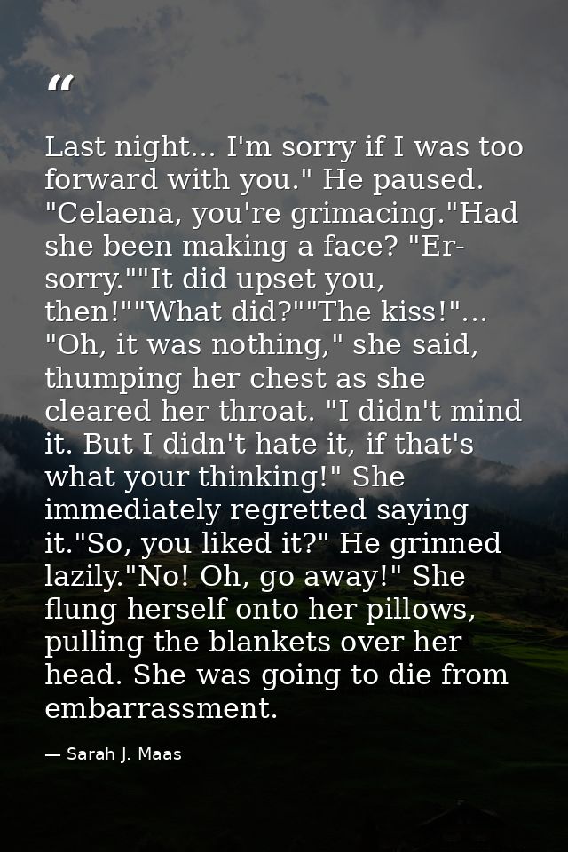 Last night... I'm sorry if I was too forward with you." He paused. "Celaena, you're grimacing."Had she been making a fac — Sarah J. Maas