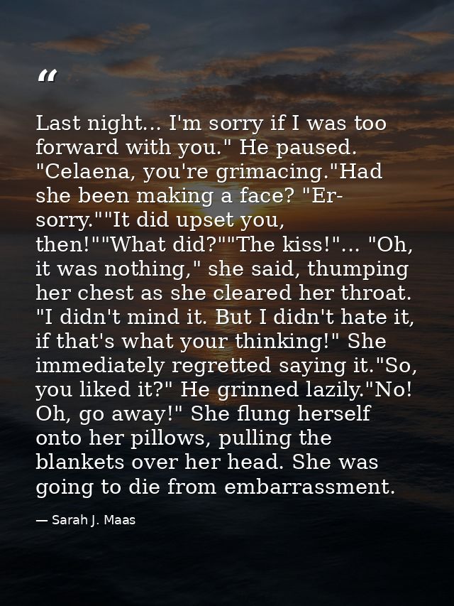 Last night... I'm sorry if I was too forward with you." He paused. "Celaena, you're grimacing."Had she been making a fac — Sarah J. Maas