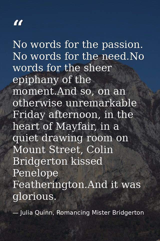 No words for the passion. No words for the need.No words for the sheer epiphany of the moment.And so, on an otherwise un — Julia Quinn, Romancing Mister Bridgerton