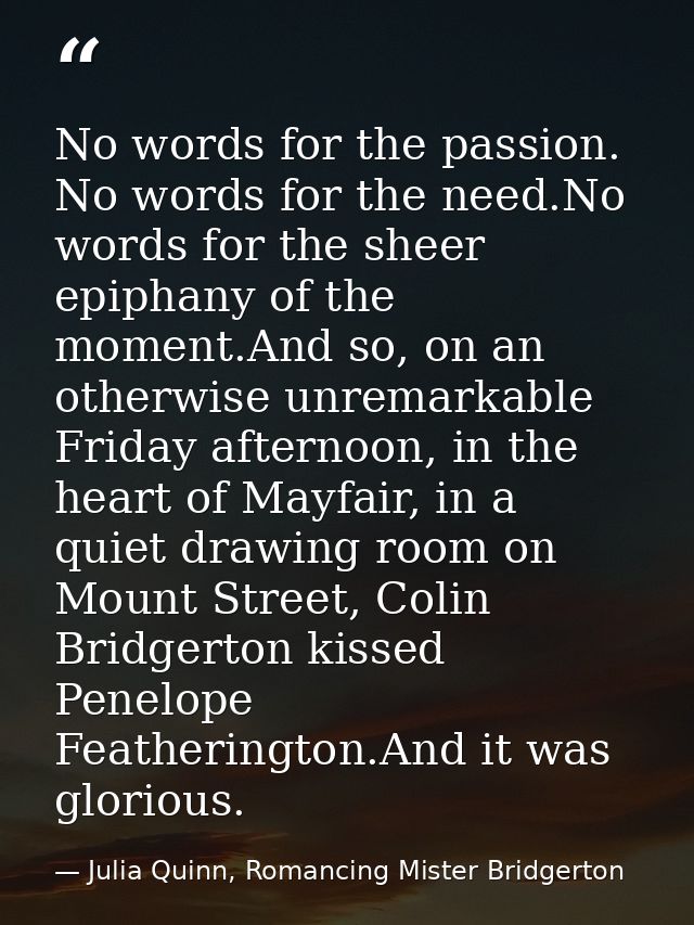 No words for the passion. No words for the need.No words for the sheer epiphany of the moment.And so, on an otherwise un — Julia Quinn, Romancing Mister Bridgerton