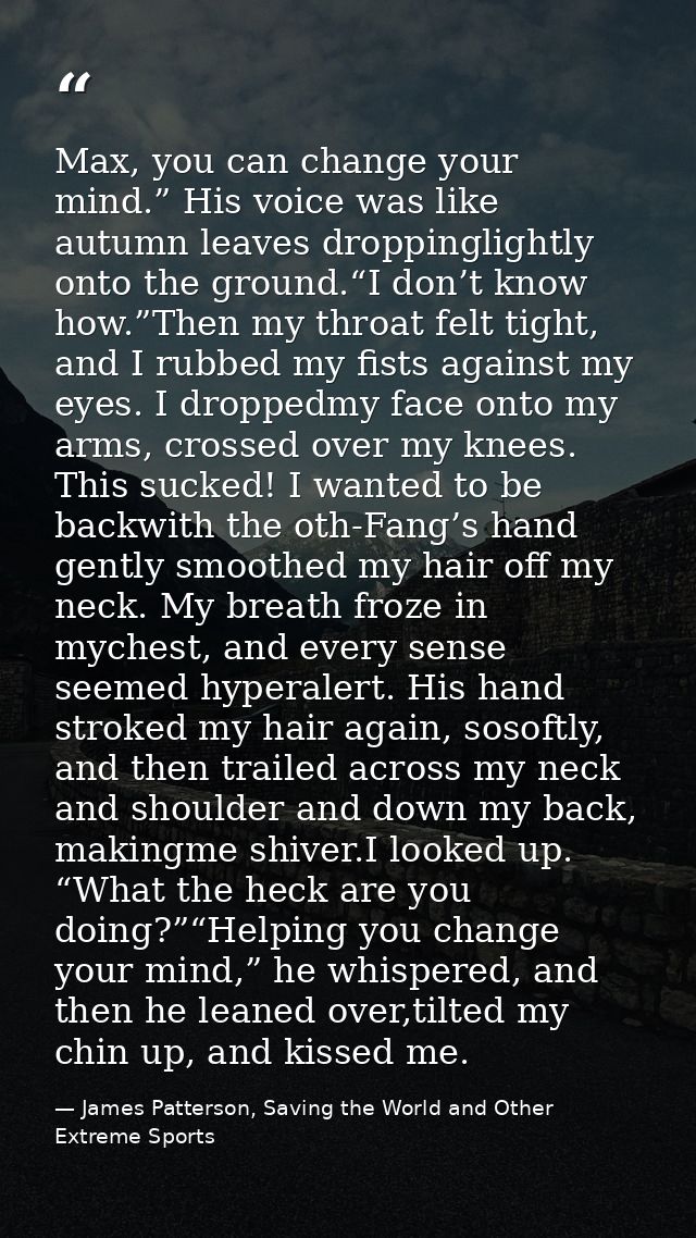 Max, you can change your mind.” His voice was like autumn leaves droppinglightly onto the ground.“I don’t know how.”Then — James Patterson, Saving the World and Other Extreme Sports