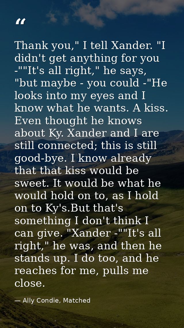 Thank you," I tell Xander. "I didn't get anything for you -""It's all right," he says, "but maybe - you could -"He looks — Ally Condie, Matched