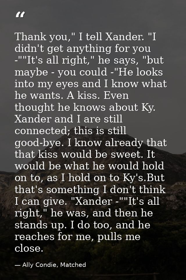Thank you," I tell Xander. "I didn't get anything for you -""It's all right," he says, "but maybe - you could -"He looks — Ally Condie, Matched