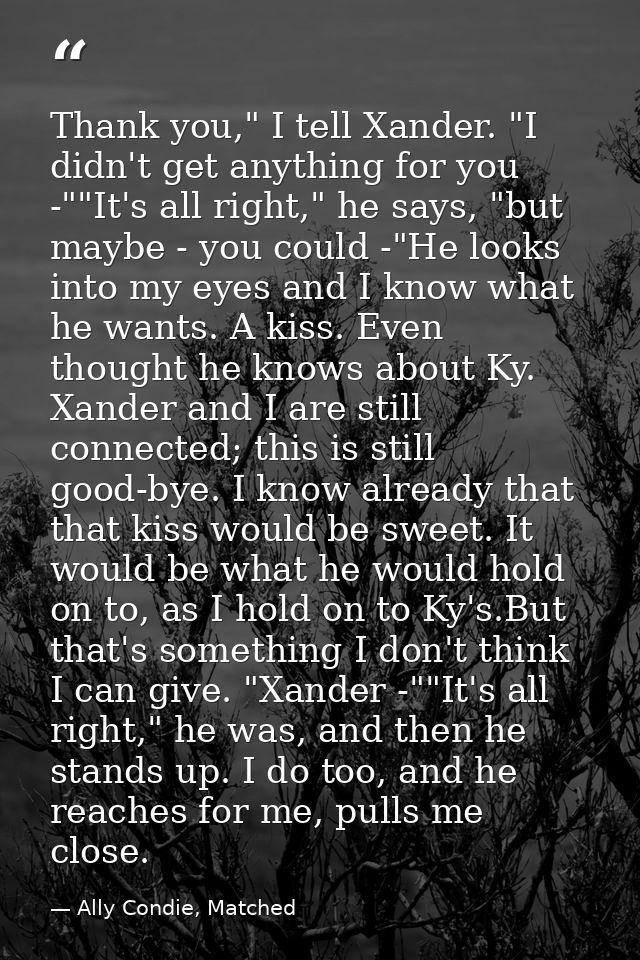 Thank you," I tell Xander. "I didn't get anything for you -""It's all right," he says, "but maybe - you could -"He looks — Ally Condie, Matched