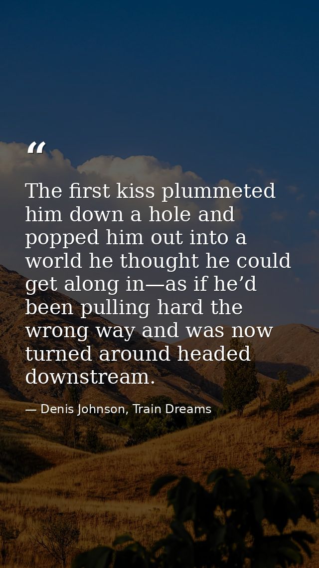 The first kiss plummeted him down a hole and popped him out into a world he thought he could get along in—as if he’d bee — Denis Johnson, Train Dreams