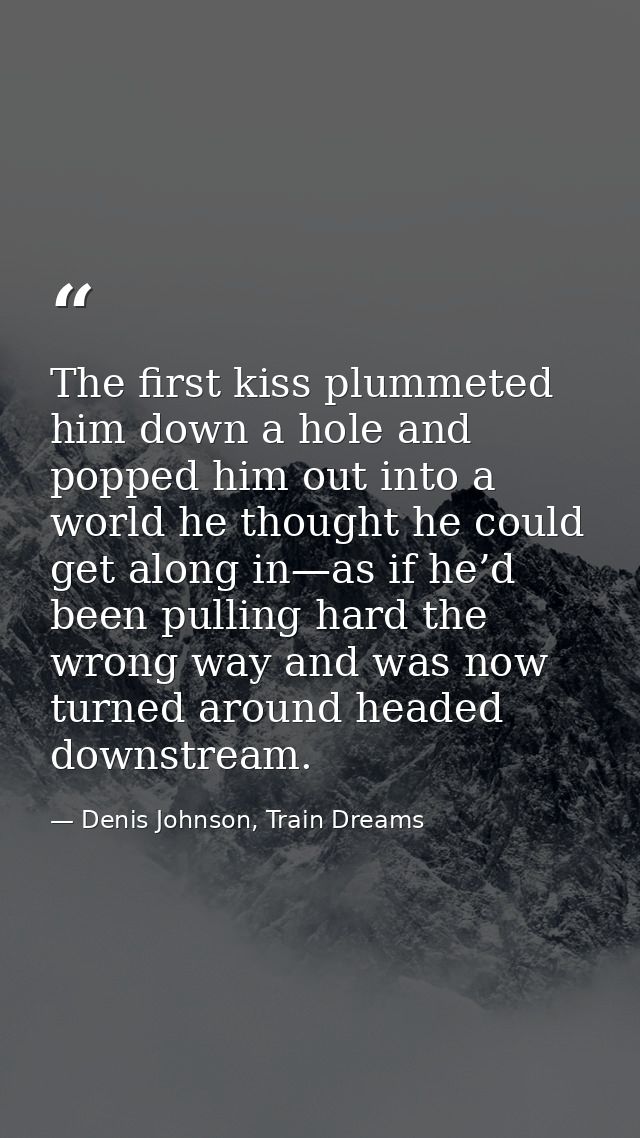 The first kiss plummeted him down a hole and popped him out into a world he thought he could get along in—as if he’d bee — Denis Johnson, Train Dreams