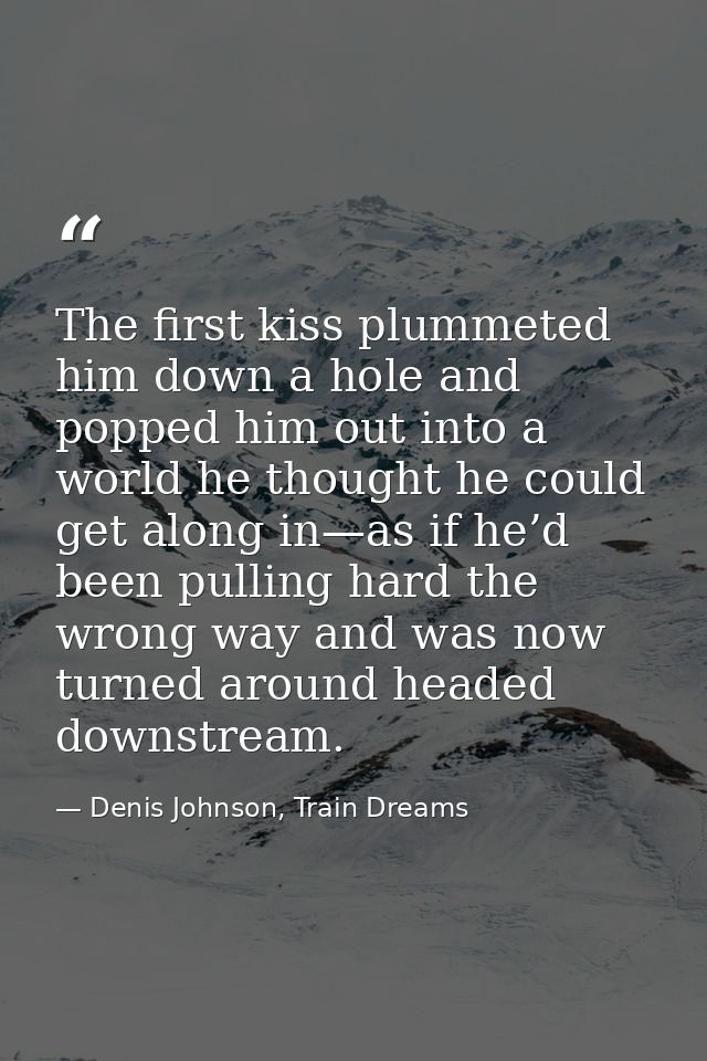 The first kiss plummeted him down a hole and popped him out into a world he thought he could get along in—as if he’d bee — Denis Johnson, Train Dreams