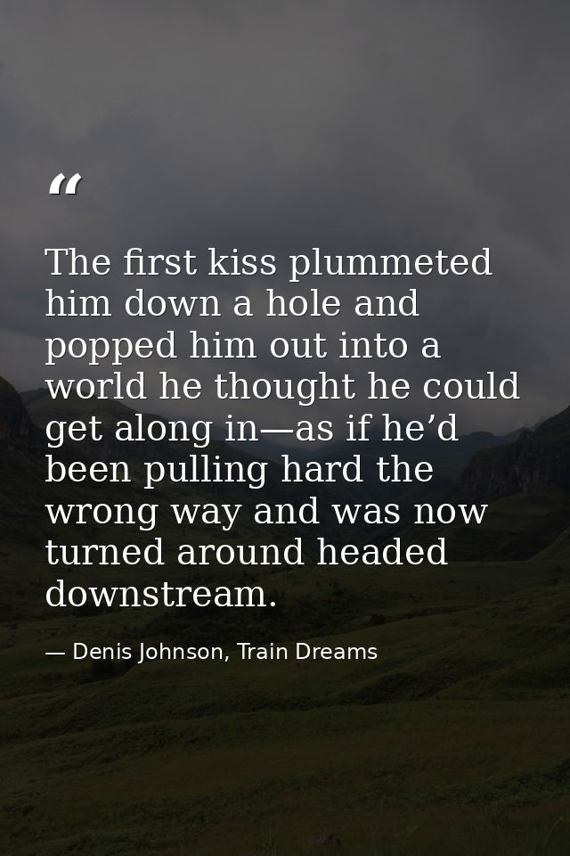 The first kiss plummeted him down a hole and popped him out into a world he thought he could get along in—as if he’d bee — Denis Johnson, Train Dreams