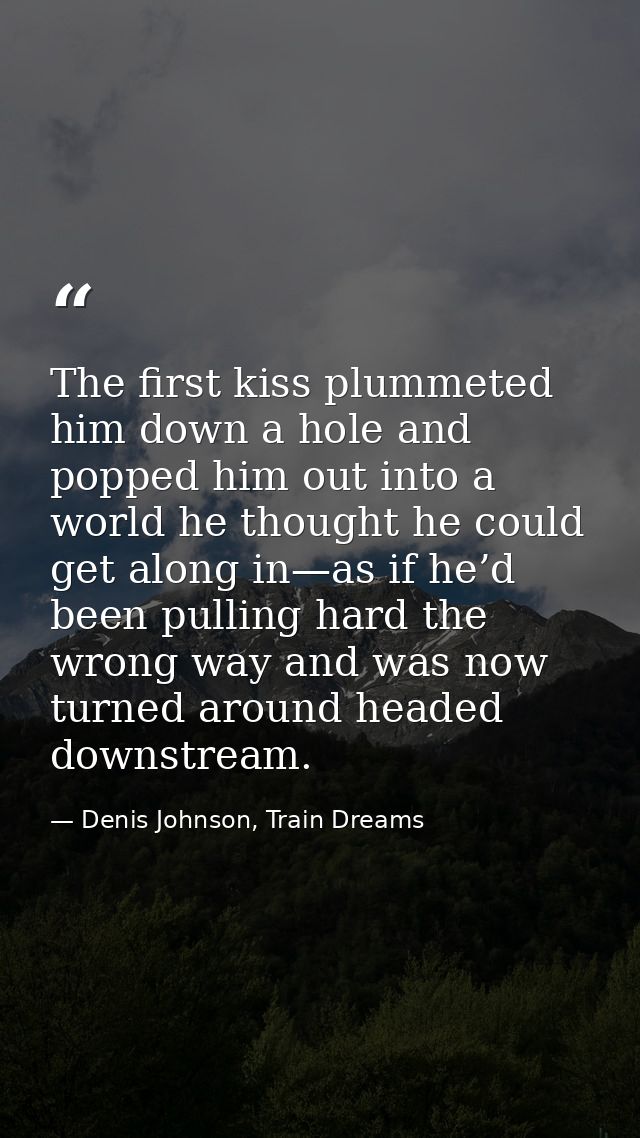 The first kiss plummeted him down a hole and popped him out into a world he thought he could get along in—as if he’d bee — Denis Johnson, Train Dreams