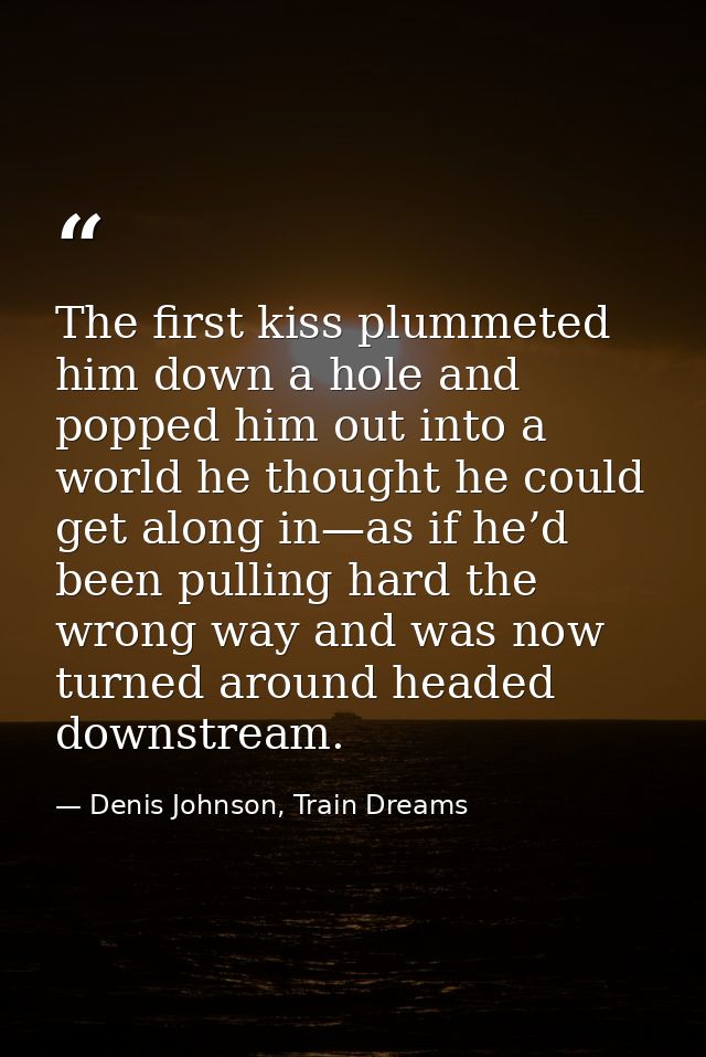 The first kiss plummeted him down a hole and popped him out into a world he thought he could get along in—as if he’d bee — Denis Johnson, Train Dreams