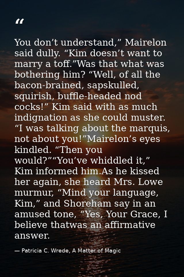 You don’t understand,” Mairelon said dully. “Kim doesn’t want to marry a toff.”Was that what was bothering him? “Well, o — Patricia C. Wrede, A Matter of Magic