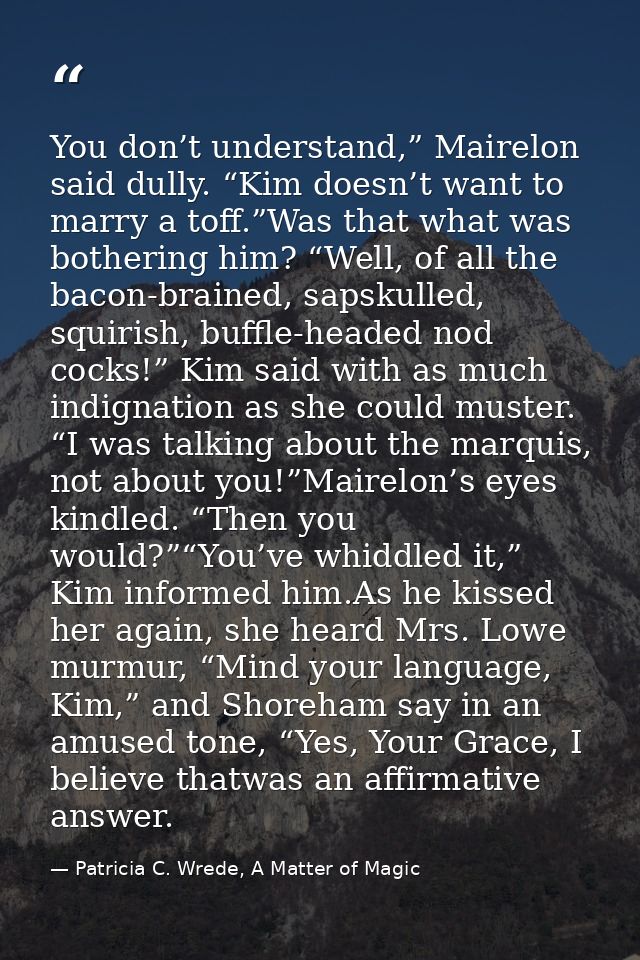 You don’t understand,” Mairelon said dully. “Kim doesn’t want to marry a toff.”Was that what was bothering him? “Well, o — Patricia C. Wrede, A Matter of Magic