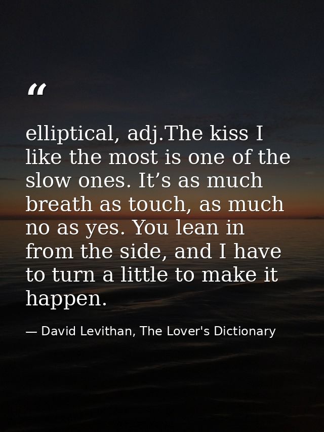 elliptical, adj.The kiss I like the most is one of the slow ones. It’s as much breath as touch, as much no as yes. You l — David Levithan, The Lover's Dictionary