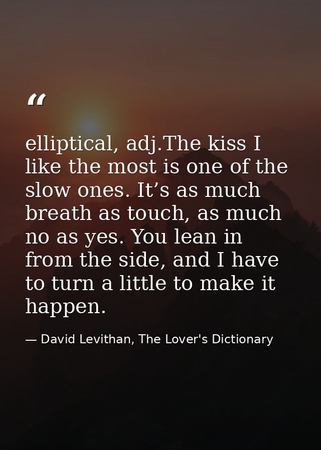 elliptical, adj.The kiss I like the most is one of the slow ones. It’s as much breath as touch, as much no as yes. You l — David Levithan, The Lover's Dictionary