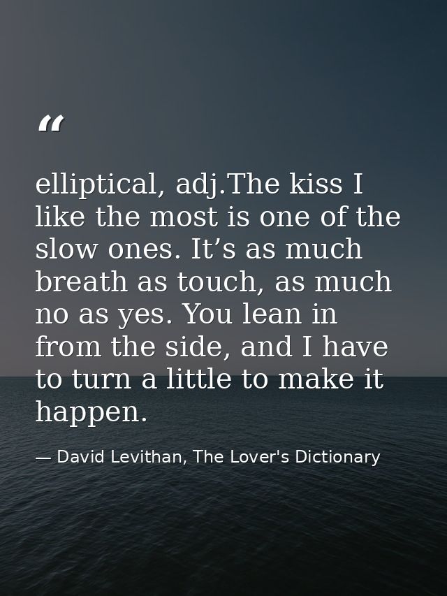 elliptical, adj.The kiss I like the most is one of the slow ones. It’s as much breath as touch, as much no as yes. You l — David Levithan, The Lover's Dictionary