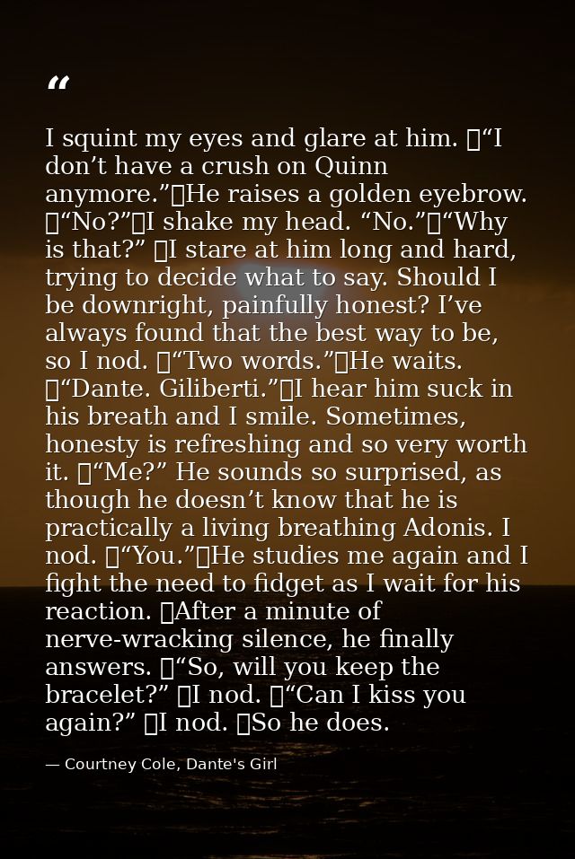 I squint my eyes and glare at him. 	“I don’t have a crush on Quinn anymore.”	He raises a golden eyebrow. 	“No?”	I shake  — Courtney Cole, Dante's Girl