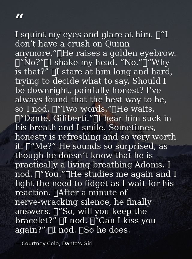 I squint my eyes and glare at him. 	“I don’t have a crush on Quinn anymore.”	He raises a golden eyebrow. 	“No?”	I shake  — Courtney Cole, Dante's Girl