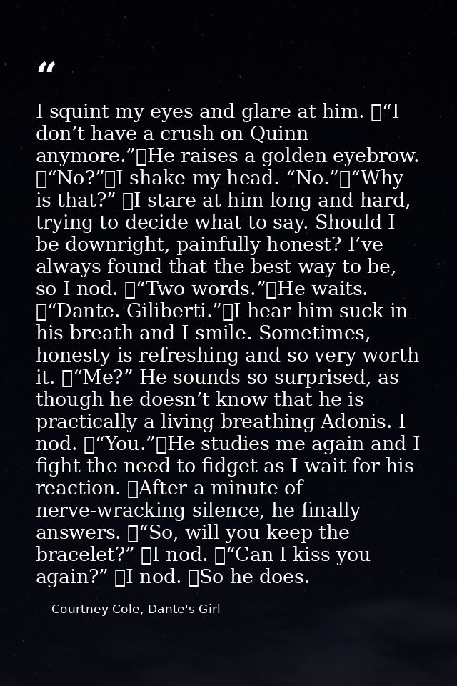 I squint my eyes and glare at him. 	“I don’t have a crush on Quinn anymore.”	He raises a golden eyebrow. 	“No?”	I shake  — Courtney Cole, Dante's Girl
