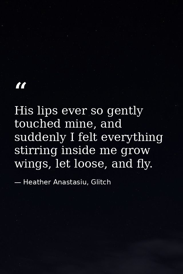 His lips ever so gently touched mine, and suddenly I felt everything stirring inside me grow wings, let loose, and fly. — Heather Anastasiu, Glitch