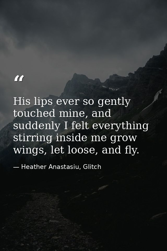 His lips ever so gently touched mine, and suddenly I felt everything stirring inside me grow wings, let loose, and fly. — Heather Anastasiu, Glitch