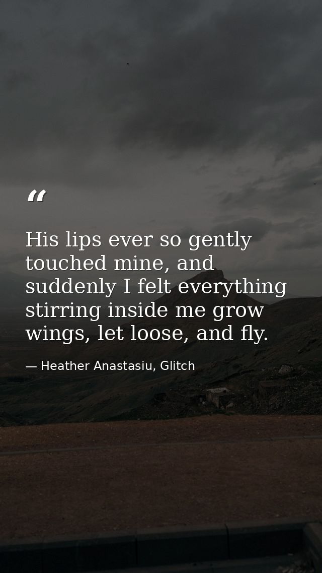 His lips ever so gently touched mine, and suddenly I felt everything stirring inside me grow wings, let loose, and fly. — Heather Anastasiu, Glitch