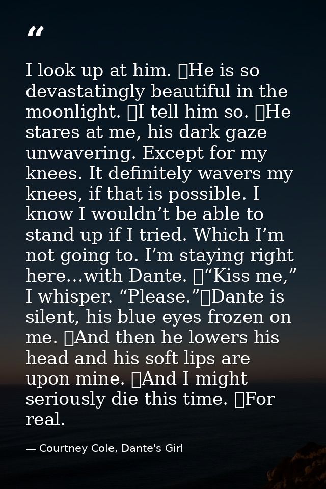I look up at him. 	He is so devastatingly beautiful in the moonlight. 	I tell him so. 	He stares at me, his dark gaze un — Courtney Cole, Dante's Girl
